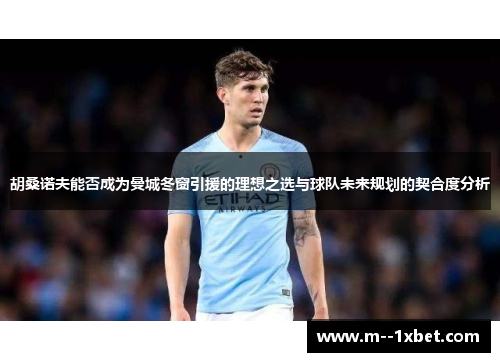 胡桑诺夫能否成为曼城冬窗引援的理想之选与球队未来规划的契合度分析