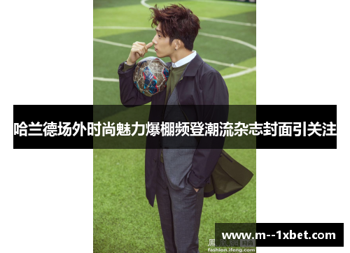 哈兰德场外时尚魅力爆棚频登潮流杂志封面引关注