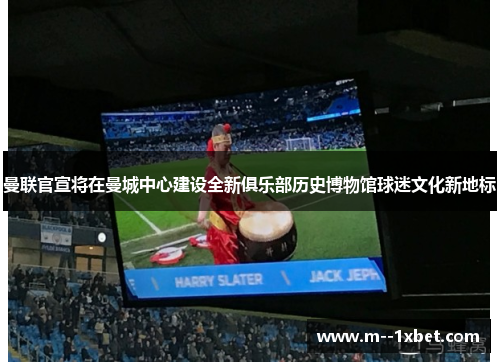 曼联官宣将在曼城中心建设全新俱乐部历史博物馆球迷文化新地标