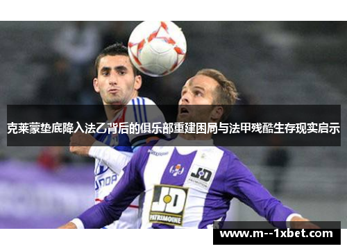 克莱蒙垫底降入法乙背后的俱乐部重建困局与法甲残酷生存现实启示