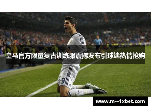 皇马官方限量复古训练服震撼发布引球迷热情抢购
