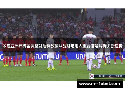 今晚亚洲杯阵容调整背后释放球队战略与用人重要信号解析决断趋势