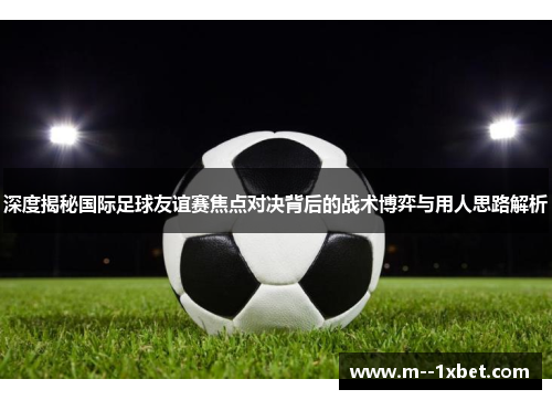 深度揭秘国际足球友谊赛焦点对决背后的战术博弈与用人思路解析