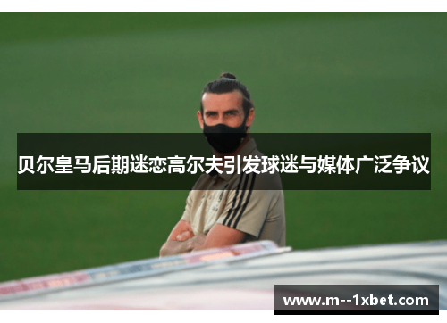 贝尔皇马后期迷恋高尔夫引发球迷与媒体广泛争议