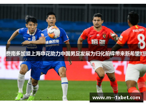 费南多加盟上海申花助力中国男足发展为归化前锋带来新希望 费南多加盟上海申花助力中国男足发展为归化前锋带来新希望