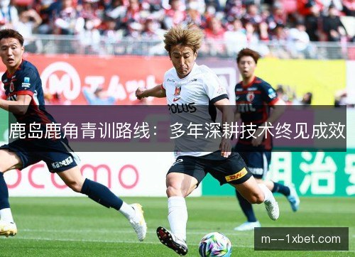 鹿岛鹿角青训路线:多年深耕技术终见成效 鹿岛鹿角青训路线:多年深耕技术终见成效